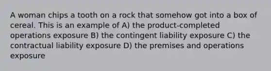 A woman chips a tooth on a rock that somehow got into a box of cereal. This is an example of A) the product-completed operations exposure B) the contingent liability exposure C) the contractual liability exposure D) the premises and operations exposure