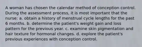 A woman has chosen the calendar method of conception control. During the assessment process, it is most important that the nurse: a. obtain a history of menstrual cycle lengths for the past 6 months. b. determine the patient's weight gain and loss pattern for the previous year. c. examine skin pigmentation and hair texture for hormonal changes. d. explore the patient's previous experiences with conception control.