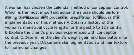 A woman has chosen the calendar method of conception control. Which is the most important action the nurse should perform during the assessment process in preparation to discuss the implementation of this method? A.Obtain a history of the woman's menstrual cycle lengths for the past 6 to 12 months. B.Explore the client's previous experiences with conception control. C.Determine the client's weight gain and loss pattern for the previous year. D.Examine skin pigmentation and hair texture for hormonal changes.