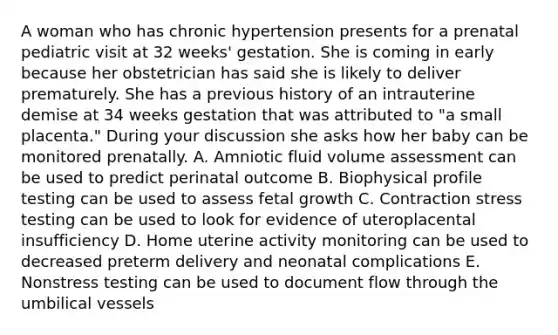 A woman who has chronic hypertension presents for a prenatal pediatric visit at 32 weeks' gestation. She is coming in early because her obstetrician has said she is likely to deliver prematurely. She has a previous history of an intrauterine demise at 34 weeks gestation that was attributed to "a small placenta." During your discussion she asks how her baby can be monitored prenatally. A. Amniotic fluid volume assessment can be used to predict perinatal outcome B. Biophysical profile testing can be used to assess fetal growth C. Contraction stress testing can be used to look for evidence of uteroplacental insufficiency D. Home uterine activity monitoring can be used to decreased preterm delivery and neonatal complications E. Nonstress testing can be used to document flow through the umbilical vessels