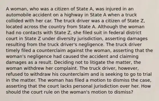 A woman, who was a citizen of State A, was injured in an automobile accident on a highway in State A when a truck collided with her car. The truck driver was a citizen of State Z, located across the country from State A. Although the woman had no contacts with State Z, she filed suit in federal district court in State Z under diversity jurisdiction, asserting damages resulting from the truck driver's negligence. The truck driver timely filed a counterclaim against the woman, asserting that the woman's negligence had caused the accident and claiming damages as a result. Deciding not to litigate the matter, the woman withdrew her complaint. The truck driver, however, refused to withdraw his counterclaim and is seeking to go to trial in the matter. The woman has filed a motion to dismiss the case, asserting that the court lacks personal jurisdiction over her. How should the court rule on the woman's motion to dismiss?