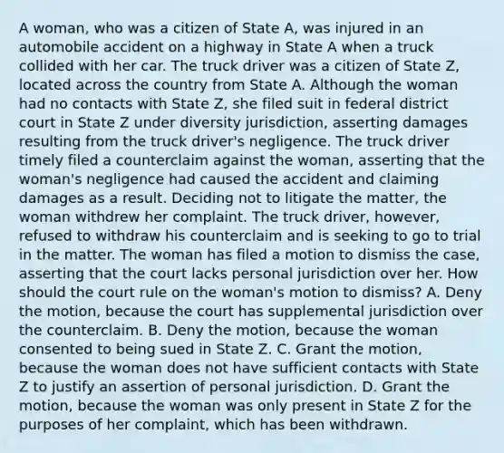 A woman, who was a citizen of State A, was injured in an automobile accident on a highway in State A when a truck collided with her car. The truck driver was a citizen of State Z, located across the country from State A. Although the woman had no contacts with State Z, she filed suit in federal district court in State Z under diversity jurisdiction, asserting damages resulting from the truck driver's negligence. The truck driver timely filed a counterclaim against the woman, asserting that the woman's negligence had caused the accident and claiming damages as a result. Deciding not to litigate the matter, the woman withdrew her complaint. The truck driver, however, refused to withdraw his counterclaim and is seeking to go to trial in the matter. The woman has filed a motion to dismiss the case, asserting that the court lacks personal jurisdiction over her. How should the court rule on the woman's motion to dismiss? A. Deny the motion, because the court has supplemental jurisdiction over the counterclaim. B. Deny the motion, because the woman consented to being sued in State Z. C. Grant the motion, because the woman does not have sufficient contacts with State Z to justify an assertion of personal jurisdiction. D. Grant the motion, because the woman was only present in State Z for the purposes of her complaint, which has been withdrawn.