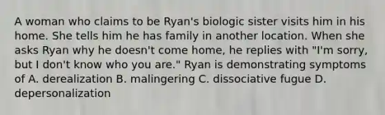 A woman who claims to be Ryan's biologic sister visits him in his home. She tells him he has family in another location. When she asks Ryan why he doesn't come home, he replies with "I'm sorry, but I don't know who you are." Ryan is demonstrating symptoms of A. derealization B. malingering C. dissociative fugue D. depersonalization