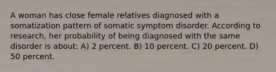 A woman has close female relatives diagnosed with a somatization pattern of somatic symptom disorder. According to research, her probability of being diagnosed with the same disorder is about: A) 2 percent. B) 10 percent. C) 20 percent. D) 50 percent.