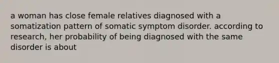 a woman has close female relatives diagnosed with a somatization pattern of somatic symptom disorder. according to research, her probability of being diagnosed with the same disorder is about