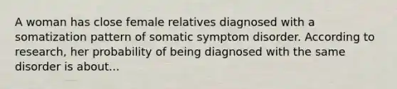 A woman has close female relatives diagnosed with a somatization pattern of somatic symptom disorder. According to research, her probability of being diagnosed with the same disorder is about...