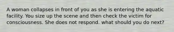 A woman collapses in front of you as she is entering the aquatic facility. You size up the scene and then check the victim for consciousness. She does not respond. what should you do next?