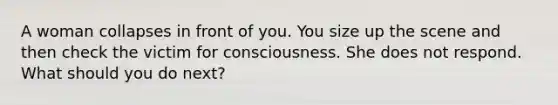 A woman collapses in front of you. You size up the scene and then check the victim for consciousness. She does not respond. What should you do next?