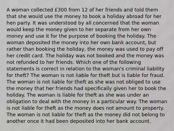 A woman collected £300 from 12 of her friends and told them that she would use the money to book a holiday abroad for her hen party. It was understood by all concerned that the woman would keep the money given to her separate from her own money and use it for the purpose of booking the holiday. The woman deposited the money into her own bank account, but rather than booking the holiday, the money was used to pay off her credit card. The holiday was not booked and the money was not refunded to her friends. Which one of the following statements is correct in relation to the woman's criminal liability for theft? The woman is not liable for theft but is liable for fraud. The woman is not liable for theft as she was not obliged to use the money that her friends had specifically given her to book the holiday. The woman is liable for theft as she was under an obligation to deal with the money in a particular way. The woman is not liable for theft as the money does not amount to property. The woman is not liable for theft as the money did not belong to another once it had been deposited into her bank account.