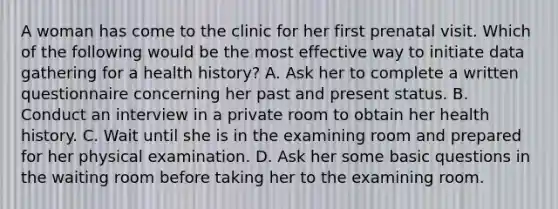 A woman has come to the clinic for her first prenatal visit. Which of the following would be the most effective way to initiate data gathering for a health history? A. Ask her to complete a written questionnaire concerning her past and present status. B. Conduct an interview in a private room to obtain her health history. C. Wait until she is in the examining room and prepared for her physical examination. D. Ask her some basic questions in the waiting room before taking her to the examining room.