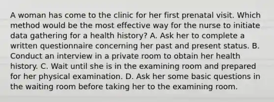 A woman has come to the clinic for her first prenatal visit. Which method would be the most effective way for the nurse to initiate data gathering for a health history? A. Ask her to complete a written questionnaire concerning her past and present status. B. Conduct an interview in a private room to obtain her health history. C. Wait until she is in the examining room and prepared for her physical examination. D. Ask her some basic questions in the waiting room before taking her to the examining room.