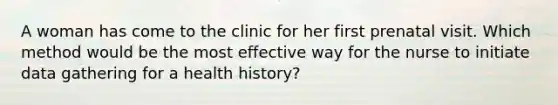 A woman has come to the clinic for her first prenatal visit. Which method would be the most effective way for the nurse to initiate data gathering for a health history?