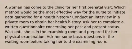 A woman has come to the clinic for her first prenatal visit. Which method would be the most effective way for the nurse to initiate data gathering for a health history? Conduct an interview in a private room to obtain her health history. Ask her to complete a written questionnaire concerning her past and present status. Wait until she is in the examining room and prepared for her physical examination. Ask her some basic questions in the waiting room before taking her to the examining room.