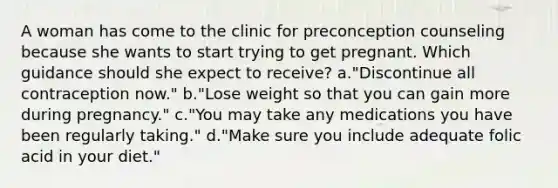 A woman has come to the clinic for preconception counseling because she wants to start trying to get pregnant. Which guidance should she expect to receive? a."Discontinue all contraception now." b."Lose weight so that you can gain more during pregnancy." c."You may take any medications you have been regularly taking." d."Make sure you include adequate folic acid in your diet."