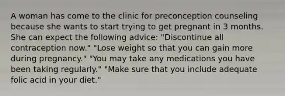 A woman has come to the clinic for preconception counseling because she wants to start trying to get pregnant in 3 months. She can expect the following advice: "Discontinue all contraception now." "Lose weight so that you can gain more during pregnancy." "You may take any medications you have been taking regularly." "Make sure that you include adequate folic acid in your diet."