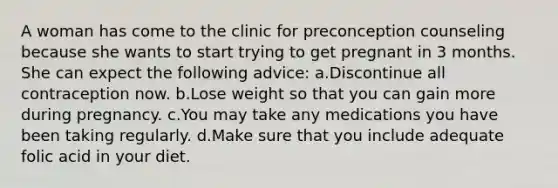 A woman has come to the clinic for preconception counseling because she wants to start trying to get pregnant in 3 months. She can expect the following advice: a.Discontinue all contraception now. b.Lose weight so that you can gain more during pregnancy. c.You may take any medications you have been taking regularly. d.Make sure that you include adequate folic acid in your diet.