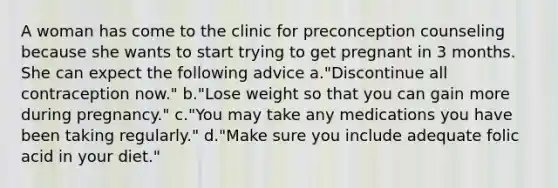 A woman has come to the clinic for preconception counseling because she wants to start trying to get pregnant in 3 months. She can expect the following advice a."Discontinue all contraception now." b."Lose weight so that you can gain more during pregnancy." c."You may take any medications you have been taking regularly." d."Make sure you include adequate folic acid in your diet."