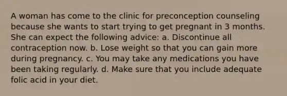 A woman has come to the clinic for preconception counseling because she wants to start trying to get pregnant in 3 months. She can expect the following advice: a. Discontinue all contraception now. b. Lose weight so that you can gain more during pregnancy. c. You may take any medications you have been taking regularly. d. Make sure that you include adequate folic acid in your diet.