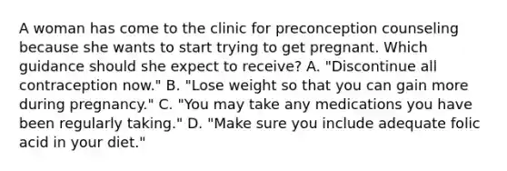 A woman has come to the clinic for preconception counseling because she wants to start trying to get pregnant. Which guidance should she expect to receive? A. "Discontinue all contraception now." B. "Lose weight so that you can gain more during pregnancy." C. "You may take any medications you have been regularly taking." D. "Make sure you include adequate folic acid in your diet."