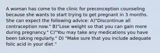 A woman has come to the clinic for preconception counseling because she wants to start trying to get pregnant in 3 months. She can expect the following advice: A)"Discontinue all contraception now." B)"Lose weight so that you can gain more during pregnancy." C)"You may take any medications you have been taking regularly." D) "Make sure that you include adequate folic acid in your diet."