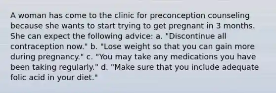 A woman has come to the clinic for preconception counseling because she wants to start trying to get pregnant in 3 months. She can expect the following advice: a. "Discontinue all contraception now." b. "Lose weight so that you can gain more during pregnancy." c. "You may take any medications you have been taking regularly." d. "Make sure that you include adequate folic acid in your diet."