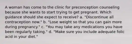 A woman has come to the clinic for preconception counseling because she wants to start trying to get pregnant. Which guidance should she expect to receive? a. "Discontinue all contraception now." b. "Lose weight so that you can gain more during pregnancy." c. "You may take any medications you have been regularly taking." d. "Make sure you include adequate folic acid in your diet."