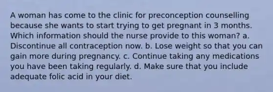 A woman has come to the clinic for preconception counselling because she wants to start trying to get pregnant in 3 months. Which information should the nurse provide to this woman? a. Discontinue all contraception now. b. Lose weight so that you can gain more during pregnancy. c. Continue taking any medications you have been taking regularly. d. Make sure that you include adequate folic acid in your diet.