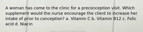 A woman has come to the clinic for a preconception visit. Which supplement would the nurse encourage the client to increase her intake of prior to conception? a. Vitamin C b. Vitamin B12 c. Folic acid d. Niacin