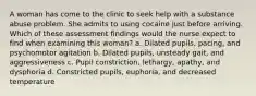 A woman has come to the clinic to seek help with a substance abuse problem. She admits to using cocaine just before arriving. Which of these assessment findings would the nurse expect to find when examining this woman? a. Dilated pupils, pacing, and psychomotor agitation b. Dilated pupils, unsteady gait, and aggressiveness c. Pupil constriction, lethargy, apathy, and dysphoria d. Constricted pupils, euphoria, and decreased temperature