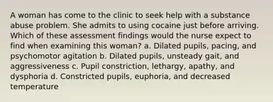 A woman has come to the clinic to seek help with a substance abuse problem. She admits to using cocaine just before arriving. Which of these assessment findings would the nurse expect to find when examining this woman? a. Dilated pupils, pacing, and psychomotor agitation b. Dilated pupils, unsteady gait, and aggressiveness c. Pupil constriction, lethargy, apathy, and dysphoria d. Constricted pupils, euphoria, and decreased temperature