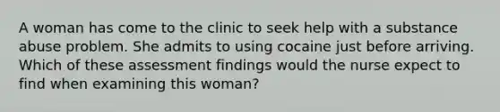 A woman has come to the clinic to seek help with a substance abuse problem. She admits to using cocaine just before arriving. Which of these assessment findings would the nurse expect to find when examining this woman?