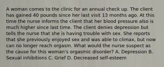 A woman comes to the clinic for an annual check up. The client has gained 40 pounds since her last visit 13 months ago. At this time the nurse informs the client that her blood pressure also is much higher since last time. The client denies depression but tells the nurse that she is having trouble with sex. She reports that she previously enjoyed sex and was able to climax, but now can no longer reach orgasm. What would the nurse suspect as the cause for this woman's orgasmic disorder? A. Depression B. Sexual inhibitions C. Grief D. Decreased self-esteem