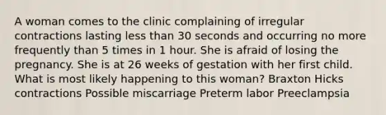 A woman comes to the clinic complaining of irregular contractions lasting less than 30 seconds and occurring no more frequently than 5 times in 1 hour. She is afraid of losing the pregnancy. She is at 26 weeks of gestation with her first child. What is most likely happening to this woman? Braxton Hicks contractions Possible miscarriage Preterm labor Preeclampsia