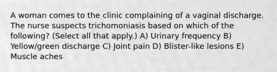 A woman comes to the clinic complaining of a vaginal discharge. The nurse suspects trichomoniasis based on which of the following? (Select all that apply.) A) Urinary frequency B) Yellow/green discharge C) Joint pain D) Blister-like lesions E) Muscle aches