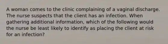 A woman comes to the clinic complaining of a vaginal discharge. The nurse suspects that the client has an infection. When gathering additional information, which of the following would the nurse be least likely to identify as placing the client at risk for an infection?