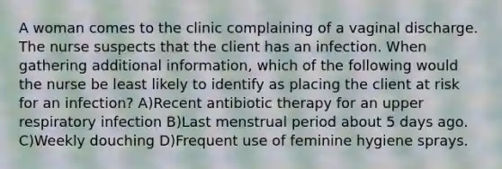 A woman comes to the clinic complaining of a vaginal discharge. The nurse suspects that the client has an infection. When gathering additional information, which of the following would the nurse be least likely to identify as placing the client at risk for an infection? A)Recent antibiotic therapy for an upper respiratory infection B)Last menstrual period about 5 days ago. C)Weekly douching D)Frequent use of feminine hygiene sprays.