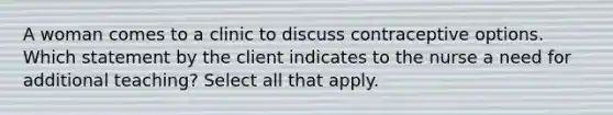 A woman comes to a clinic to discuss contraceptive options. Which statement by the client indicates to the nurse a need for additional teaching? Select all that apply.