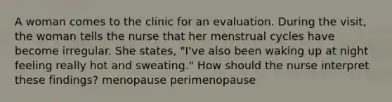 A woman comes to the clinic for an evaluation. During the visit, the woman tells the nurse that her menstrual cycles have become irregular. She states, "I've also been waking up at night feeling really hot and sweating." How should the nurse interpret these findings? menopause perimenopause