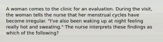 A woman comes to the clinic for an evaluation. During the visit, the woman tells the nurse that her menstrual cycles have become irregular. "I've also been waking up at night feeling really hot and sweating." The nurse interprets these findings as which of the following?