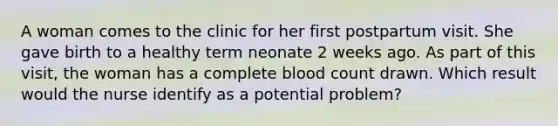 A woman comes to the clinic for her first postpartum visit. She gave birth to a healthy term neonate 2 weeks ago. As part of this visit, the woman has a complete blood count drawn. Which result would the nurse identify as a potential problem?