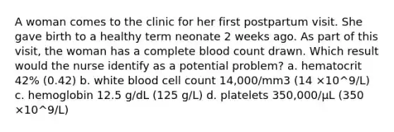 A woman comes to the clinic for her first postpartum visit. She gave birth to a healthy term neonate 2 weeks ago. As part of this visit, the woman has a complete blood count drawn. Which result would the nurse identify as a potential problem? a. hematocrit 42% (0.42) b. white blood cell count 14,000/mm3 (14 ×10^9/L) c. hemoglobin 12.5 g/dL (125 g/L) d. platelets 350,000/µL (350 ×10^9/L)