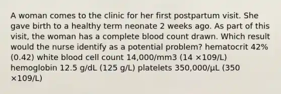 A woman comes to the clinic for her first postpartum visit. She gave birth to a healthy term neonate 2 weeks ago. As part of this visit, the woman has a complete blood count drawn. Which result would the nurse identify as a potential problem? hematocrit 42% (0.42) white blood cell count 14,000/mm3 (14 ×109/L) hemoglobin 12.5 g/dL (125 g/L) platelets 350,000/µL (350 ×109/L)