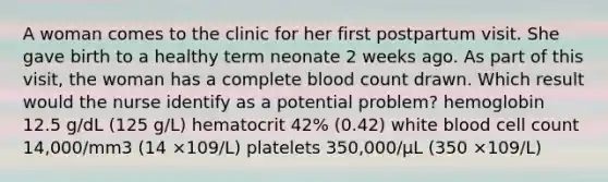 A woman comes to the clinic for her first postpartum visit. She gave birth to a healthy term neonate 2 weeks ago. As part of this visit, the woman has a complete blood count drawn. Which result would the nurse identify as a potential problem? hemoglobin 12.5 g/dL (125 g/L) hematocrit 42% (0.42) white blood cell count 14,000/mm3 (14 ×109/L) platelets 350,000/µL (350 ×109/L)