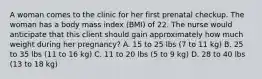 A woman comes to the clinic for her first prenatal checkup. The woman has a body mass index (BMI) of 22. The nurse would anticipate that this client should gain approximately how much weight during her pregnancy? A. 15 to 25 lbs (7 to 11 kg) B. 25 to 35 lbs (11 to 16 kg) C. 11 to 20 lbs (5 to 9 kg) D. 28 to 40 lbs (13 to 18 kg)