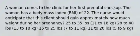 A woman comes to the clinic for her first prenatal checkup. The woman has a body mass index (BMI) of 22. The nurse would anticipate that this client should gain approximately how much weight during her pregnancy? 25 to 35 lbs (11 to 16 kg) 28 to 40 lbs (13 to 18 kg) 15 to 25 lbs (7 to 11 kg) 11 to 20 lbs (5 to 9 kg)