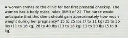 A woman comes to the clinic for her first prenatal checkup. The woman has a body mass index (BMI) of 22. The nurse would anticipate that this client should gain approximately how much weight during her pregnancy? 15 to 25 lbs (7 to 11 kg) 25 to 35 lbs (11 to 16 kg) 28 to 40 lbs (13 to 18 kg) 11 to 20 lbs (5 to 9 kg)