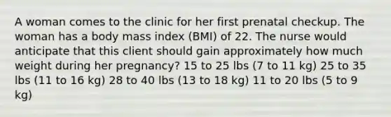 A woman comes to the clinic for her first prenatal checkup. The woman has a body mass index (BMI) of 22. The nurse would anticipate that this client should gain approximately how much weight during her pregnancy? 15 to 25 lbs (7 to 11 kg) 25 to 35 lbs (11 to 16 kg) 28 to 40 lbs (13 to 18 kg) 11 to 20 lbs (5 to 9 kg)