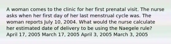 A woman comes to the clinic for her first prenatal visit. The nurse asks when her first day of her last menstrual cycle was. The woman reports July 10, 2004. What would the nurse calculate her estimated date of delivery to be using the Naegele rule? April 17, 2005 March 17, 2005 April 3, 2005 March 3, 2005