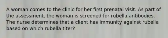 A woman comes to the clinic for her first prenatal visit. As part of the assessment, the woman is screened for rubella antibodies. The nurse determines that a client has immunity against rubella based on which rubella titer?