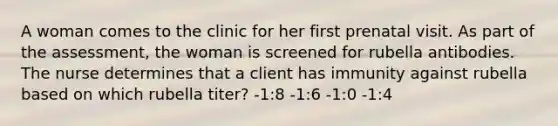 A woman comes to the clinic for her first prenatal visit. As part of the assessment, the woman is screened for rubella antibodies. The nurse determines that a client has immunity against rubella based on which rubella titer? -1:8 -1:6 -1:0 -1:4